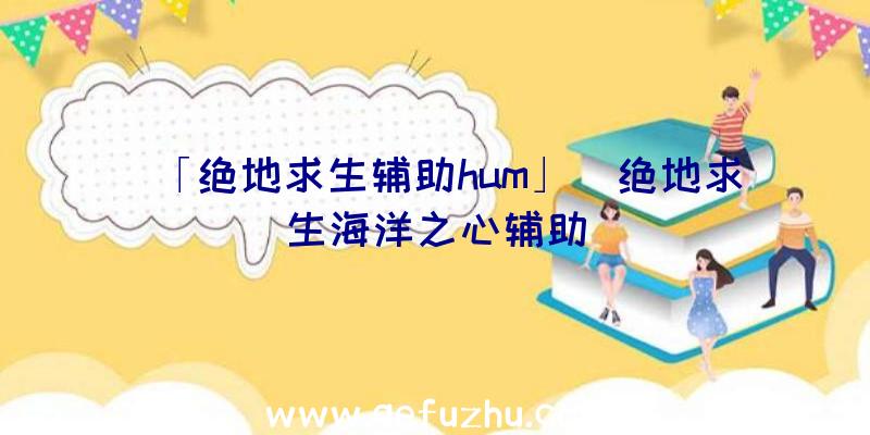 「绝地求生辅助hum」|绝地求生海洋之心辅助